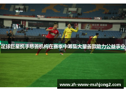 足球巨星携手慈善机构在赛季中筹集大量善款助力公益事业