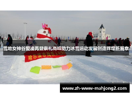 雪地女神谷爱凌再登崇礼高峰助力冰雪运动发展创造辉煌新篇章