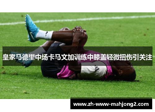 皇家马德里中场卡马文加训练中膝盖轻微扭伤引关注